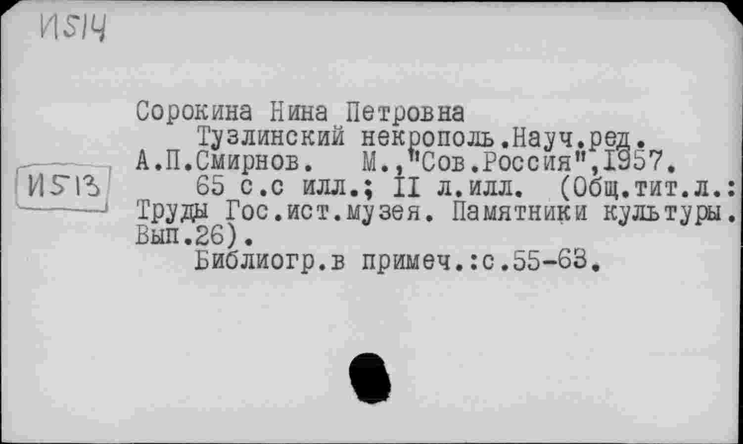 ﻿
И£1Ъ
Сорокина Нина Петровна
Тузлинский некрополь.Науч.ред.
А.П.Смирнов. М.,"Сов.Россия”,1957.
65 с.с илл.; II л.илл. (Общ.тит.л. Труды Гос.ист.музея. Памятники культуры Вып.26).
Библиогр.в примеч.:с.55-63.